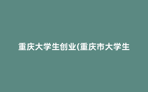重庆大学生创业(重庆市大学生创新创业训练计划平台)