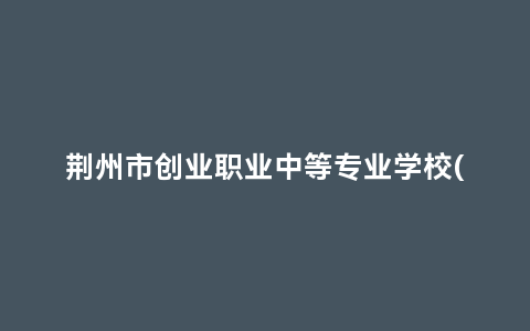 荆州市创业职业中等专业学校(荆州市职高排名一览表)